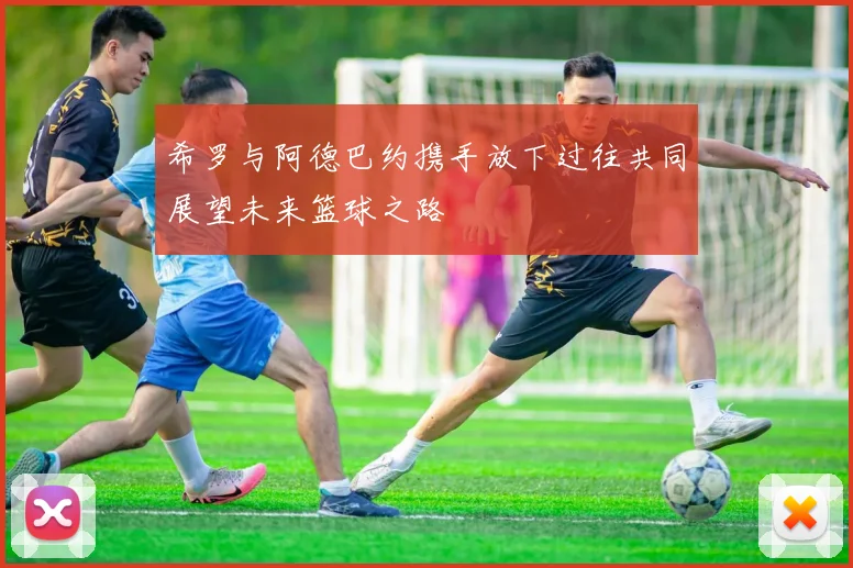 希罗与阿德巴约携手放下过往共同展望未来篮球之路