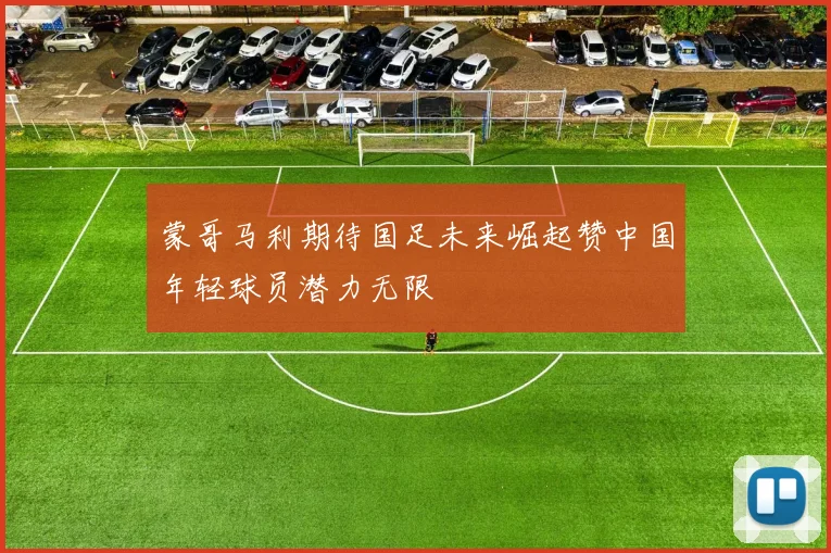 蒙哥马利期待国足未来崛起赞中国年轻球员潜力无限