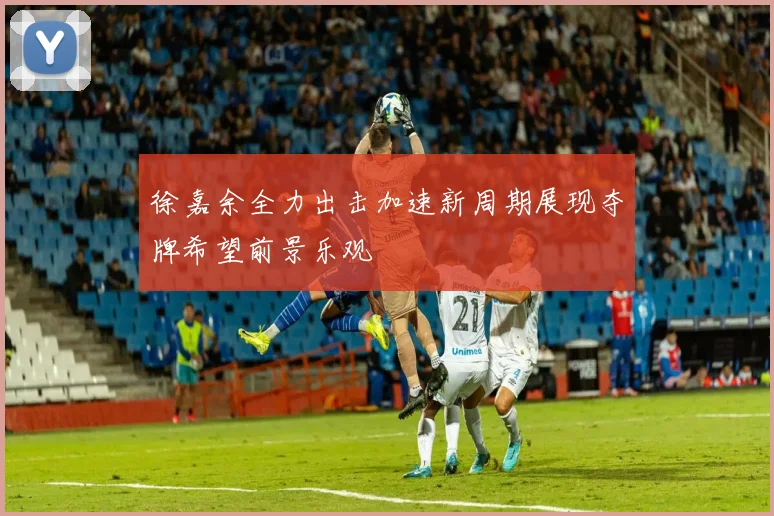 徐嘉余全力出击加速新周期展现夺牌希望前景乐观