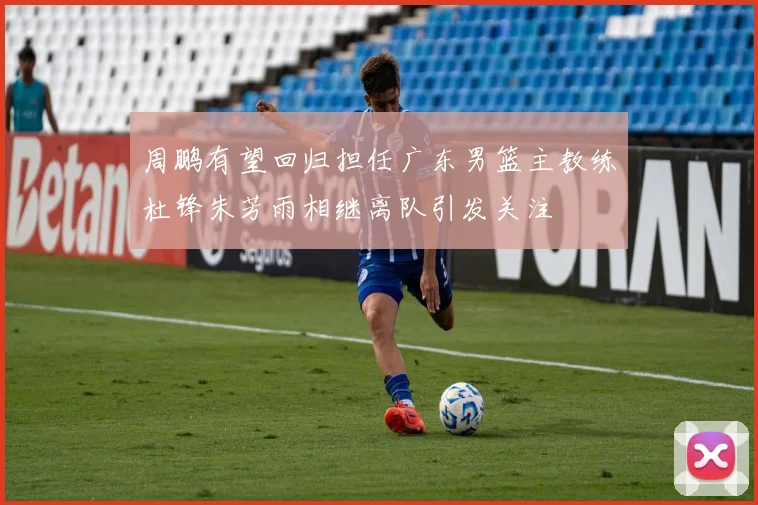 周鹏有望回归担任广东男篮主教练杜锋朱芳雨相继离队引发关注