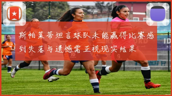 斯帕莱蒂坦言球队未能赢得比赛感到失落与遗憾需正视现实结果
