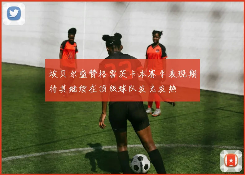 埃贝尔盛赞格雷茨卡本赛季表现期待其继续在顶级球队发光发热