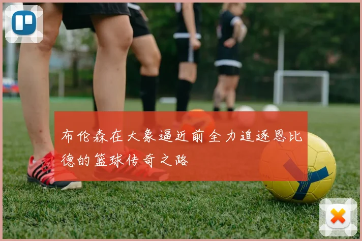 布伦森在大象逼近前全力追逐恩比德的篮球传奇之路