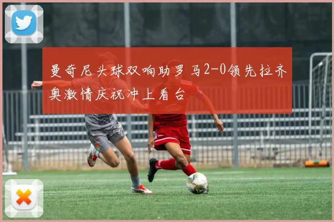 曼奇尼头球双响助罗马2-0领先拉齐奥激情庆祝冲上看台
