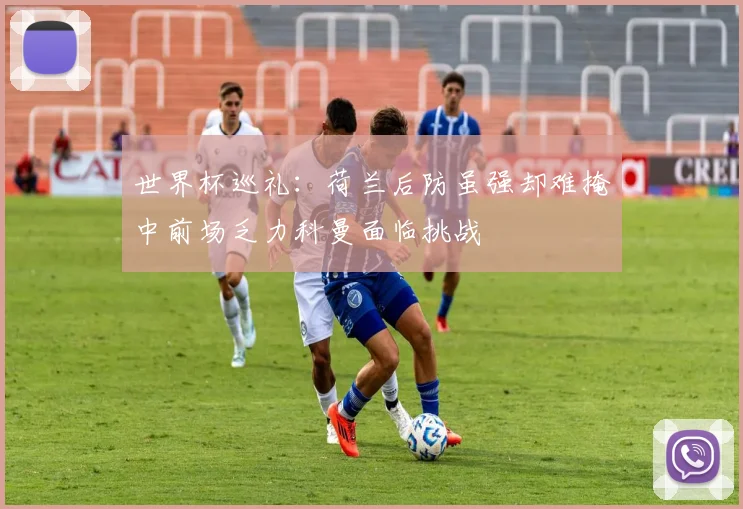 世界杯巡礼：荷兰后防虽强却难掩中前场乏力科曼面临挑战