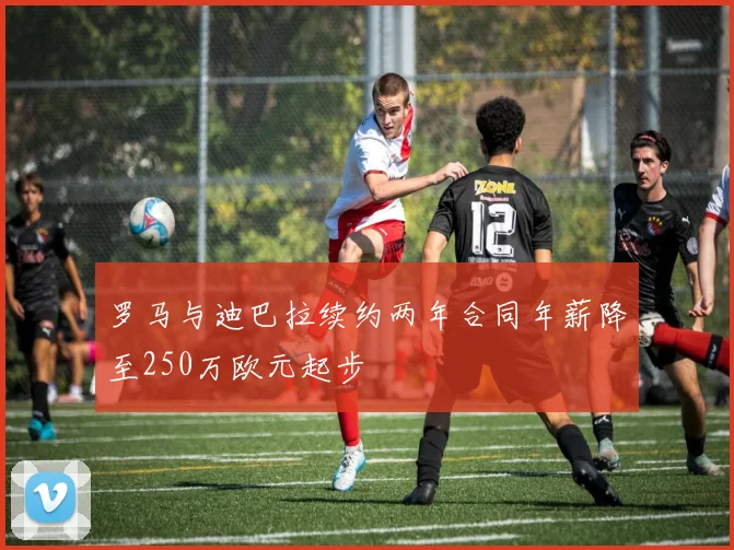 罗马与迪巴拉续约两年合同年薪降至250万欧元起步