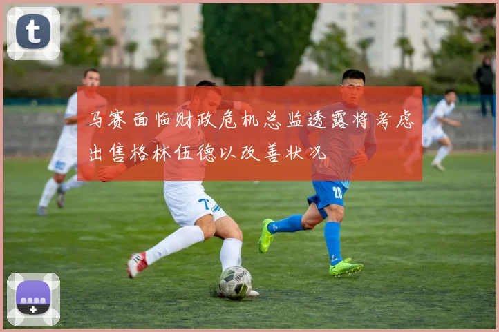 马赛面临财政危机总监透露将考虑出售格林伍德以改善状况